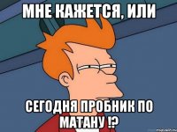 Мне кажется, или сегодня пробник по матану !?