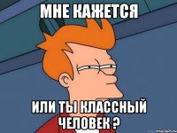 мне кажется или ты классный человек ?