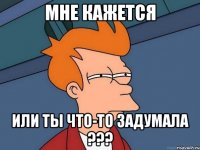 МНЕ КАЖЕТСЯ ИЛИ ТЫ ЧТО-ТО ЗАДУМАЛА ???