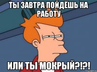 Ты завтра пойдёшь на работу или ты мокрый?!?!