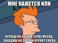 Мне кажется или играеш на одном серве месяц, заходиш на другой report crush