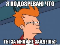 Я подозреваю что Ты за мной не зайдешь?