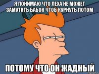 Я понимаю что леха не может замутить бабок чтоб курнуть потом Потому что он жадный