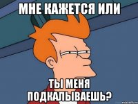 мне кажется или ты меня подкалываешь?