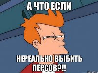 А что если НЕРЕАЛЬНО ВЫБИТЬ ПЕРСОВ?!!