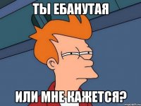 Ты ебанутая Или мне кажется?