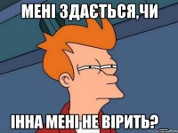 Мені здається,чи Інна мені не вірить?_