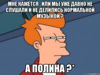 Мне кажется , или мы уже давно не слушали и не делились нормальной музыкой ? А Полина ?*