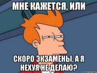 Мне кажется, или Скоро экзамены, а я нехуя не делаю?