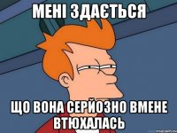 мені здається що вона серйозно вмене втюхалась