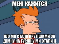 мені кажится шо ми стали крутішими за дімку на турніку ми стали к