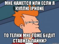 Мне кажется или если я куплю iPhone то телки мне тоже будут ставить лайки?