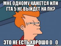 МНЕ ОДНОМУ КАЖЕТСЯ ИЛИ ГТА 5 не выйдет на пк? это не есть хорошо 0_0