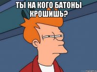 Ты на кого батоны крошишь? 