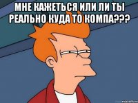 Мне кажеться или ли ты реально куда то компа??? 