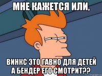 Мне кажется или, Винкс это гавно для детей а бендер его смотрит??