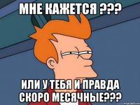 МНЕ КАЖЕТСЯ ??? ИЛИ У ТЕБЯ И ПРАВДА СКОРО МЕСЯЧНЫЕ???