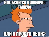 Мне кажется я шикарно танцую Или я просто пьян?