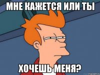 мне кажется или ты хочешь меня?