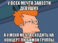 у всех мечта завести девушку а у меня мечта сходить на концерт любимой группы