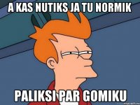 a kas nutiks ja tu normik paliksi par gomiku