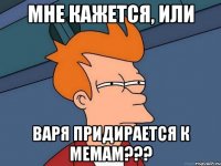 мне кажется, или Варя придирается к мемам???