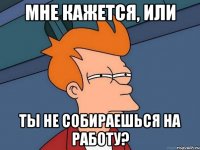 Мне кажется, или ты не собираешься на работу?