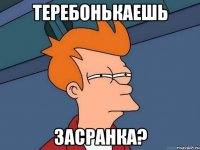 ТЕРЕБОНЬКАЕШЬ ЗАСРАНКА?