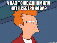 а вас тоже динамила катя северинова? 