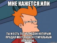 Мне кажется,или ты и есть тот ублюдок который продал места кокса стиральный порошок...