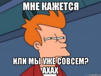 Мне кажется или мы уже совсем? ахах