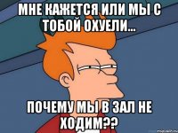 Мне кажется или мы с тобой охуели... почему мы в зал не ходим??