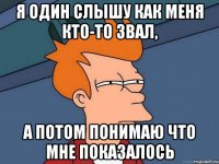 Я один слышу как меня кто-то звал, А ПОТОМ ПОНИМАЮ ЧТО МНЕ ПОКАЗАЛОСЬ