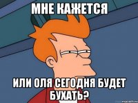 мне кажется или Оля сегодня будет бухать?