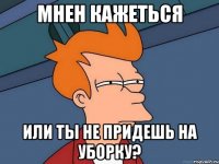 Мнен кажеться или ты не придешь на уборку?