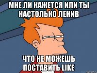 мне ли кажется или ты настолько ленив что не можешь поставить like