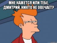 Мне кажется или тебе, Дмитрий, никто не овечает? 