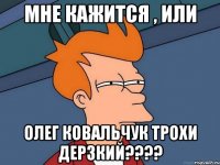 мне кажится , или Олег Ковальчук трохи дерзкий????