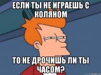 если ты не играешь с коляном то не дрочишь ли ты часом?