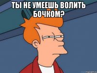 ты не умеешь волить бочком? 