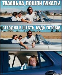 Тааанька, пошли бухать! Сегодня в шесть, будь готова!