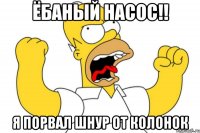 Ёбаный насос!! я порвал шнур от колонок