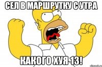 сел в маршрутку с утра какого хуя 13!