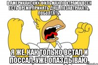 В американских фильмах по утрам у всех есть время принять душ, позавтракать, поболтать. Я же, как только встал и поссал, уже опаздываю.