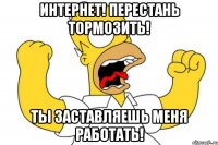 ИНТЕРНЕТ! ПЕРЕСТАНЬ ТОРМОЗИТЬ! ты заставляешь меня работать!