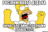 Росіяни ,якого дідька ви нас братами словянами вважаєте ?!