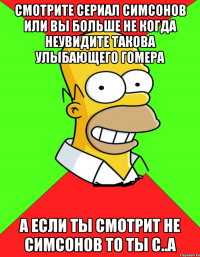 смотрите сериал симсонов или вы больше не когда неувидите такова улыбающего Гомера а если ты смотрит не симсонов то ты с..а