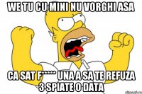 we tu cu mini nu vorghi asa ca sat f***** una a sa te refuza 3 spiate o data