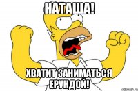 Наташа! Хватит заниматься ерундой!