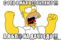 С 1 по 4 мая все гуляют !!! А я бл@ на дачу еду !!!